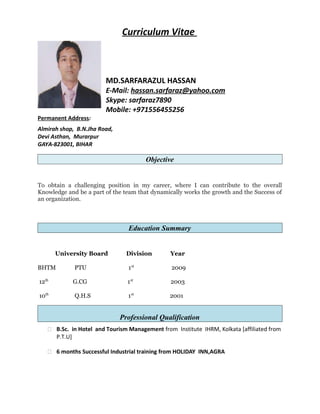 Curriculum Vitae
MD.SARFARAZUL HASSAN
E-Mail: hassan.sarfaraz@yahoo.com
Skype: sarfaraz7890
Mobile: +971556455256
Permanent Address:
Almirah shop, B.N.Jha Road,
Devi Asthan, Murarpur
GAYA-823001, BIHAR
Objective
To obtain a challenging position in my career, where I can contribute to the overall
Knowledge and be a part of the team that dynamically works the growth and the Success of
an organization.
Education Summary
University Board Division Year
BHTM PTU 1st
2009
12th
G.CG 1st
2003
10th
Q.H.S 1st
2001
Professional Qualification
 B.Sc. in Hotel and Tourism Management from Institute IHRM, Kolkata [affiliated from
P.T.U]
 6 months Successful Industrial training from HOLIDAY INN,AGRA
 