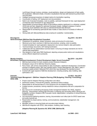 Led BI team through mockup, prototype, visual aesthetics, design and deployment of high quality,
BI visualization. Delivered simple, innovative visualizations that was well received by product team
and end-users.
• Intelligent grouping/comparison of related metrics for trend/adhoc reporting.
• Coordination of testing, UAT deployment and documentation.
• Built-in set of standard templates, code re-usability, optimized framework for fast, rapid deployment
of enterprise class framework for app deployment.
• Spearheaded conversion/design efforts of ServiceNow analytics dashboard to a refreshed, updated
UI/UX look and feel. Adapted for optimized framework design, intelligent analyses of metrics,
combining visual aesthetics with easy to understand/interpret data elements.
• Responsible for architecting optimized BI data models on data volume of hundreds of millions of
records.
• Strong skills with Qlikview/Qliksense data scripting for scalability / maintainability.
Docusign Inc Aug 2015 – Oct 2015
Senior BI Analyst (QlikView Data Visualization) Consultant
• Established UX guidelines, design framework, tools and structure for entire team.
• Mentored junior team members in QlikView best practices, scripting, code re-usability.
• Created templates for rapid application deployment, low memory footprint, data optimization.
• Technical design documents, UAT testing/coordination.
• Collaborate with key stakeholders/ business leads in ensuring UX design standards are met for
optimal data presentation.
• Key designer on high value PMO Dashboard, depicting company-wide metrics and visualizations
across different department scorecards.
Moodys Analytics Sep 2014 – July 2015
BI Architect, Dashboard development, Product Development (Agile, Scrum) Consultant
• QlikView lead architect for bank analytics product (Scenario Analyzer).
• Developed unique UX for QlikView Hierarchy display.
• Part of team, with primary responsibility for data visualization, dashboard development. Coordinated
activities of software project, with User Interface teams, Product Management, QA, DBA’s, sales in
ensuring a quality product. Delivered POC which then was developed into standard product.
• Involved with major aspects of QlikView development, including scripting, data modeling, data
optimization, ETL.
Intematix Jul 2012 – Sep 2014
Technical Project Management – QlikView / Adaptive Planning CPM (Budgeting / Planning / Forecasting),
SFDC CRM
• Project Lead for Adaptive Planning configuration and rollout.
• Dashboard creation, Financial KPI analyses, operational metrics analysis.
• Responsible for all financial data ETL from Dynamics AX into Adaptive Planning.
• Created process, procedures, training material for various components of BI tool in preparation for
Go-live.
• Key resource for coordinating all aspects of data management between AX, SFDC, Adaptive
Planning. Instrumental in working with FPA team in analyzing and reconciling OPEX, Revenue and
Budgetary numbers. Analysis of BU Forecasts, trends, segmentation, comparison to Actual Revenue,
variance analysis.
• Led requirement gathering sessions, training, documentation and rollout plan for SFDC based case
and quote tracking tool.
• Responsible for project plan(s), training, communication(s), stakeholder management, risk
management.
• Managed vendors in ensuring timely and accurate project delivery.
• QlikView BI integration with SFDC, data analysis, modeling, dash boarding.
(Adaptive Planning BI, Dynamics AX, SFDC CRM, QlikView BI)
LaserCard / HID Global Jul 2008 – 2012
 