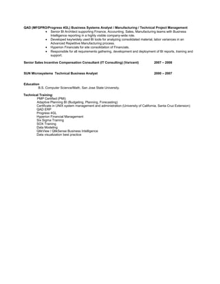 QAD (MFGPRO/Progress 4GL) Business Systems Analyst / Manufacturing / Technical Project Management
• Senior BI Architect supporting Finance, Accounting, Sales, Manufacturing teams with Business
Intelligence reporting in a highly visible company-wide role.
• Developed key/widely used BI tools for analyzing consolidated material, labor variances in an
Advanced Repetitive Manufacturing process.
• Hyperion Financials for site consolidation of Financials.
• Responsible for all requirements gathering, development and deployment of BI reports, training and
support.
Senior Sales Incentive Compensation Consultant (IT Consulting) (Varicent) 2007 – 2008
SUN Microsystems Technical Business Analyst 2000 – 2007
Education
B.S. Computer Science/Math, San Jose State University.
Technical Training:
PMP Certified (PMI)
Adaptive Planning BI (Budgeting, Planning, Forecasting)
Certificate in UNIX system management and administration (University of California, Santa Cruz Extension)
QAD ERP
Progress 4GL
Hyperion Financial Management
Six Sigma Training
SOX Training
Data Modeling
QlikView / QlikSense Business Intelligence
Data visualization best practice
 