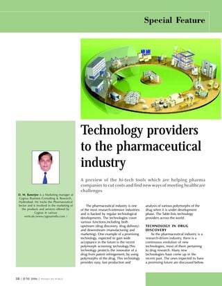 #! | JUNE 2006 | PHARMA BIO WORLD
Special Feature
Technology providers
to the pharmaceutical
industry
A preview of the hi-tech tools which are helping pharma
companies to cut costs and find new ways of meeting healthcare
challenges
D. M. Banerjee is a Marketing manager at
Cygnus Business Consulting & Research,
Hyderabad. He tracks the Pharmaceutical
Sector and is involved in the marketing of
the products and services offered by
Cygnus in various
verticals.(www.cygnusindia.com )
The pharmaceutical industry is one
of the most research-intensive industries
and is backed by regular technological
developments. The technologies cover
various functions,including both
upstream (drug discovery, drug delivery)
and downstream (manufacturing and
marketing). One example of a promising
technology, expected to gain wide
acceptance in the future is the recent
polymorph screening technology.This
technology protects the innovator of a
drug from patent infringement, by using
polymorphs of the drug. This technology
provides easy, fast production and
analysis of various polymorphs of the
drug when it is under development
phase. The Table lists technology
providers across the world.
TECHNOLOGY IN DRUG
DISCOVERY
As the pharmaceutical industry is a
research-driven industry, there is a
continuous evolution of new
technologies, most of them pertaining
to drug research. Many new
technologies have come up in the
recent past. The ones expected to have
a promising future are discussed below.
 