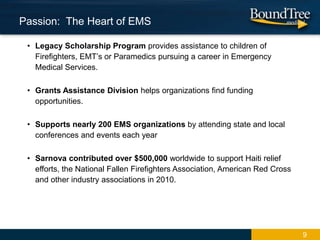 • Legacy Scholarship Program provides assistance to children of
Firefighters, EMT’s or Paramedics pursuing a career in Emergency
Medical Services.
• Grants Assistance Division helps organizations find funding
opportunities.
• Supports nearly 200 EMS organizations by attending state and local
conferences and events each year
• Sarnova contributed over $500,000 worldwide to support Haiti relief
efforts, the National Fallen Firefighters Association, American Red Cross
and other industry associations in 2010.
9
Passion: The Heart of EMS
 