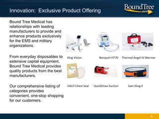 Bound Tree Medical has
relationships with leading
manufacturers to provide and
enhance products exclusively
for the EMS and military
organizations.
From everyday disposables to
extensive capital equipment,
Bound Tree Medical provides
quality products from the best
manufacturers.
Our comprehensive listing of
categories provides
convenient, one-stop shopping
for our customers.
3
Innovation: Exclusive Product Offering
 