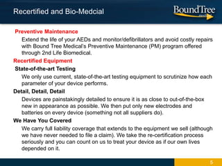 Preventive Maintenance
Extend the life of your AEDs and monitor/defibrillators and avoid costly repairs
with Bound Tree Medical’s Preventive Maintenance (PM) program offered
through 2nd Life Biomedical.
Recertified Equipment
State-of-the-art Testing
We only use current, state-of-the-art testing equipment to scrutinize how each
parameter of your device performs.
Detail, Detail, Detail
Devices are painstakingly detailed to ensure it is as close to out-of-the-box
new in appearance as possible. We then put only new electrodes and
batteries on every device (something not all suppliers do).
We Have You Covered
We carry full liability coverage that extends to the equipment we sell (although
we have never needed to file a claim). We take the re-certification process
seriously and you can count on us to treat your device as if our own lives
depended on it.
Recertified and Bio-Medcial
5
 