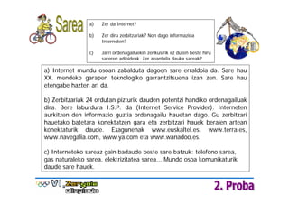 a)   Zer da Internet?

                b)   Zer dira zerbitzariak? Non dago informazioa
                     Interneten?

                c)   Jarri ordenagailuekin zerikusirik ez duten beste hiru
                     sareren adibideak. Zer abantaila dauka sareak?

a) Internet mundu osoan zabalduta dagoen sare erraldoia da. Sare hau
XX. mendeko garapen teknologiko garrantzitsuena izan zen. Sare hau
etengabe hazten ari da.

b) Zerbitzariak 24 ordutan pizturik dauden potentzi handiko ordenagailuak
dira. Bere laburdura I.S.P. da (Internet Service Provider). Interneten
aurkitzen den informazio guztia ordenagailu hauetan dago. Gu zerbitzari
hauetako batetara konektatzen gara eta zerbitzari hauek beraien artean
konektaturik daude. Ezagunenak www.euskaltel.es, www.terra.es,
www.navegalia.com, www.ya.com eta www.wanadoo.es.

c) Interneteko sareaz gain badaude beste sare batzuk: telefono sarea,
gas naturaleko sarea, elektrizitatea sarea... Mundo osoa komunikaturik
daude sare hauek.
 