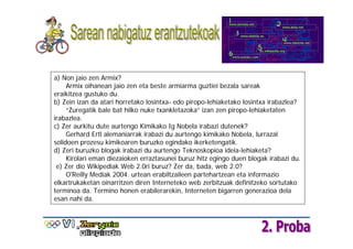 a) Non jaio zen Armix?
     Armix oihanean jaio zen eta beste armiarma guztiei bezala sareak
eraikitzea gustuko du.
b) Zein izan da atari horretako losintxa- edo piropo-lehiaketako losintxa irabazlea?
     “Zuregatik bale bat hilko nuke txankletazoka” izan zen piropo-lehiaketaten
irabazlea.
c) Zer aurkitu dute aurtengo Kimikako Ig Nobela irabazi dutenek?
     Gerhard Ertl alemaniarrak irabazi du aurtengo kimikako Nobela, lurrazal
solidoen prozesu kimikoaren buruzko egindako ikerketengatik.
d) Zeri buruzko blogak irabazi du aurtengo Teknoskopioa ideia-lehiaketa?
     Kirolari eman diezaioken erraztasunei buruz hitz egingo duen blogak irabazi du.
 e) Zer dio Wikipediak Web 2.0ri buruz? Zer da, bada, web 2.0?
     O'Reilly Mediak 2004. urtean erabiltzaileen partehartzean eta informazio
elkartrukaketan oinarritzen diren Interneteko web zerbitzuak definitzeko sortutako
terminoa da. Termino honen erabilerarekin, Interneten bigarren generazioa dela
esan nahi da.
 