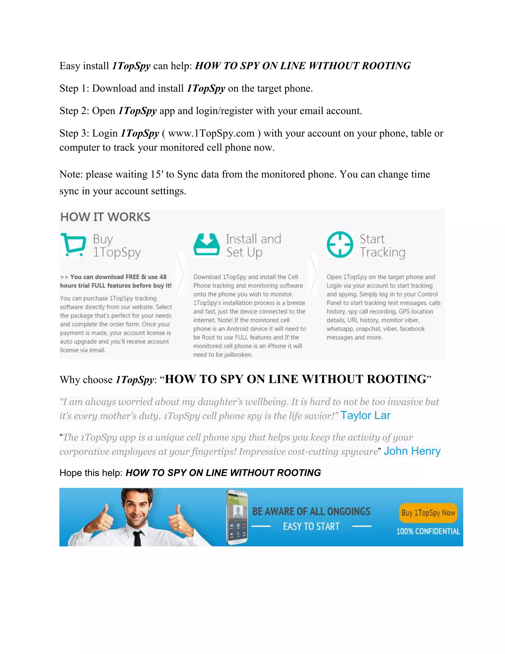 Easy install 1TopSpy can help: HOW TO SPY ON LINE WITHOUT ROOTING 
Step 1: Download and install 1TopSpy on the target phone. 
Step 2: Open 1TopSpy app and login/register with your email account. 
Step 3: Login 1TopSpy ( www.1TopSpy.com ) with your account on your phone, table or 
computer to track your monitored cell phone now. 
Note: please waiting 15′ to Sync data from the monitored phone. You can change time 
sync in your account settings. 
Why choose 1TopSpy: “HOW TO SPY ON LINE WITHOUT ROOTING” 
“I am always worried about my daughter’s wellbeing. It is hard to not be too invasive but 
it’s every mother’s duty. 1TopSpy cell phone spy is the life savior!” Taylor Lar 
“The 1TopSpy app is a unique cell phone spy that helps you keep the activity of your 
corporative employees at your fingertips! Impressive cost-cutting spyware” John Henry 
Hope this help: HOW TO SPY ON LINE WITHOUT ROOTING 
