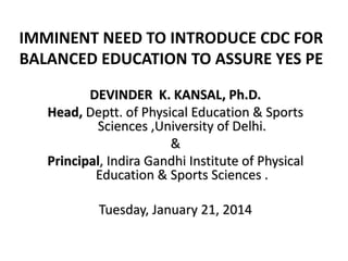 IMMINENT NEED TO INTRODUCE CDC FOR
BALANCED EDUCATION TO ASSURE YES PE
DEVINDER K. KANSAL, Ph.D.
Head, Deptt. of Physical Education & Sports
Sciences ,University of Delhi.
&
Principal, Indira Gandhi Institute of Physical
Education & Sports Sciences .
Tuesday, January 21, 2014
 