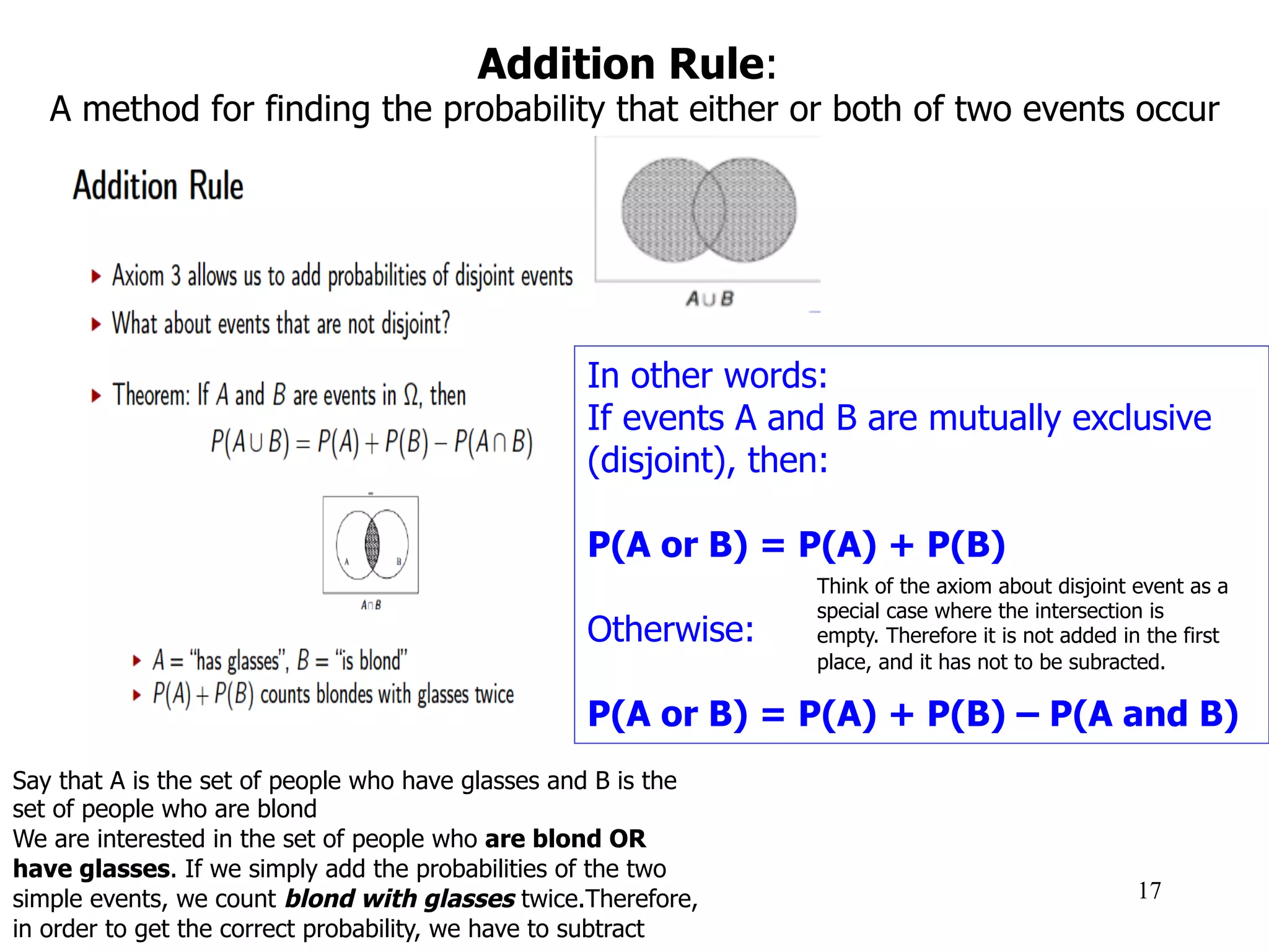 Addition Rule:
A method for finding the probability that either or both of two events occur
17
In other words:
If events A and B are mutually exclusive
(disjoint), then:
P(A or B) = P(A) + P(B)
Otherwise:
P(A or B) = P(A) + P(B) – P(A and B)
Say that A is the set of people who have glasses and B is the
set of people who are blond
We are interested in the set of people who are blond OR
have glasses. If we simply add the probabilities of the two
simple events, we count blond with glasses twice.Therefore,
in order to get the correct probability, we have to subtract
Think of the axiom about disjoint event as a
special case where the intersection is
empty. Therefore it is not added in the first
place, and it has not to be subracted.
 