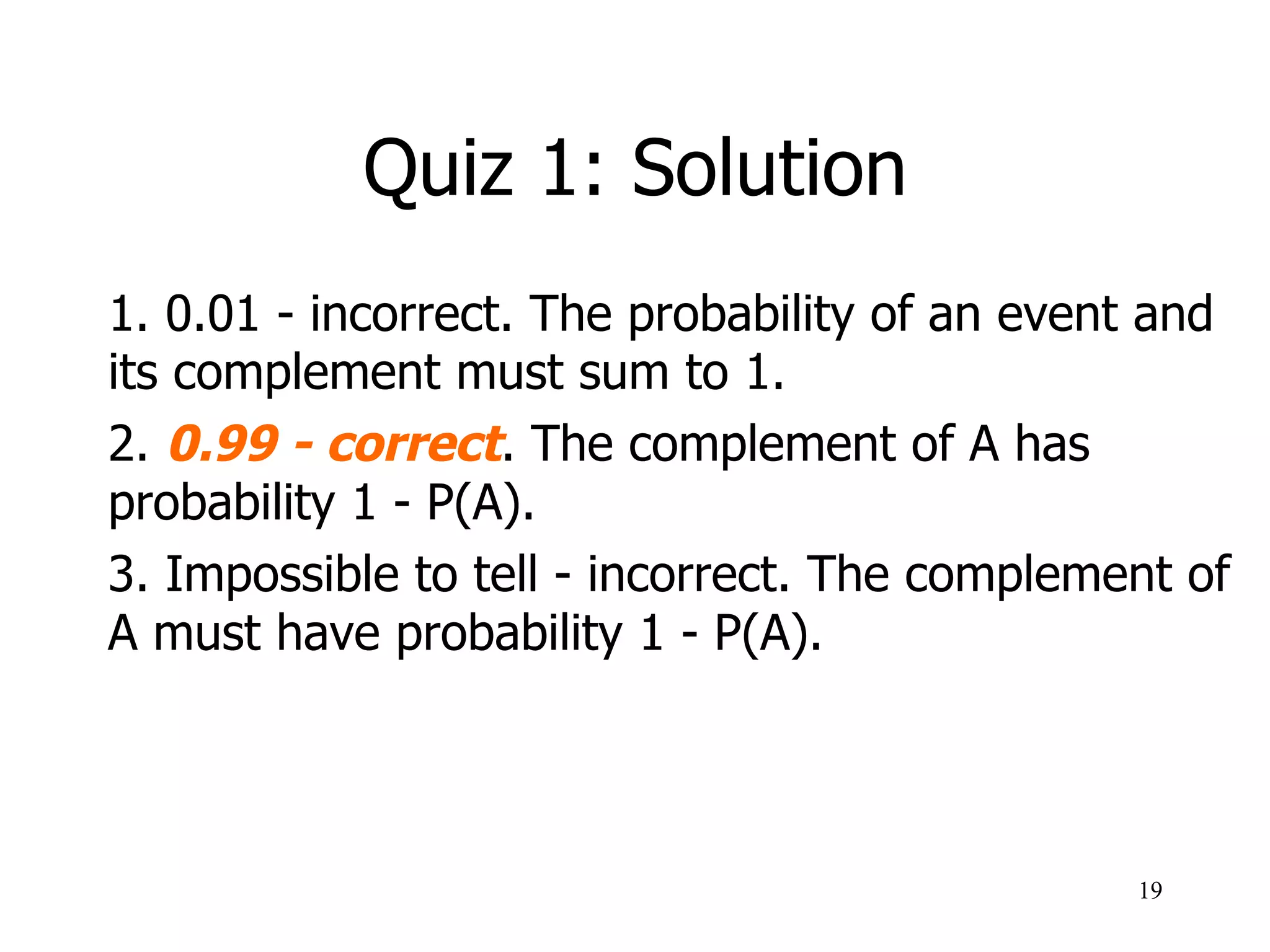 Quiz 1: Solution
1. 0.01 - incorrect. The probability of an event and
its complement must sum to 1.
2. 0.99 - correct. The complement of A has
probability 1 - P(A).
3. Impossible to tell - incorrect. The complement of
A must have probability 1 - P(A).
19
 