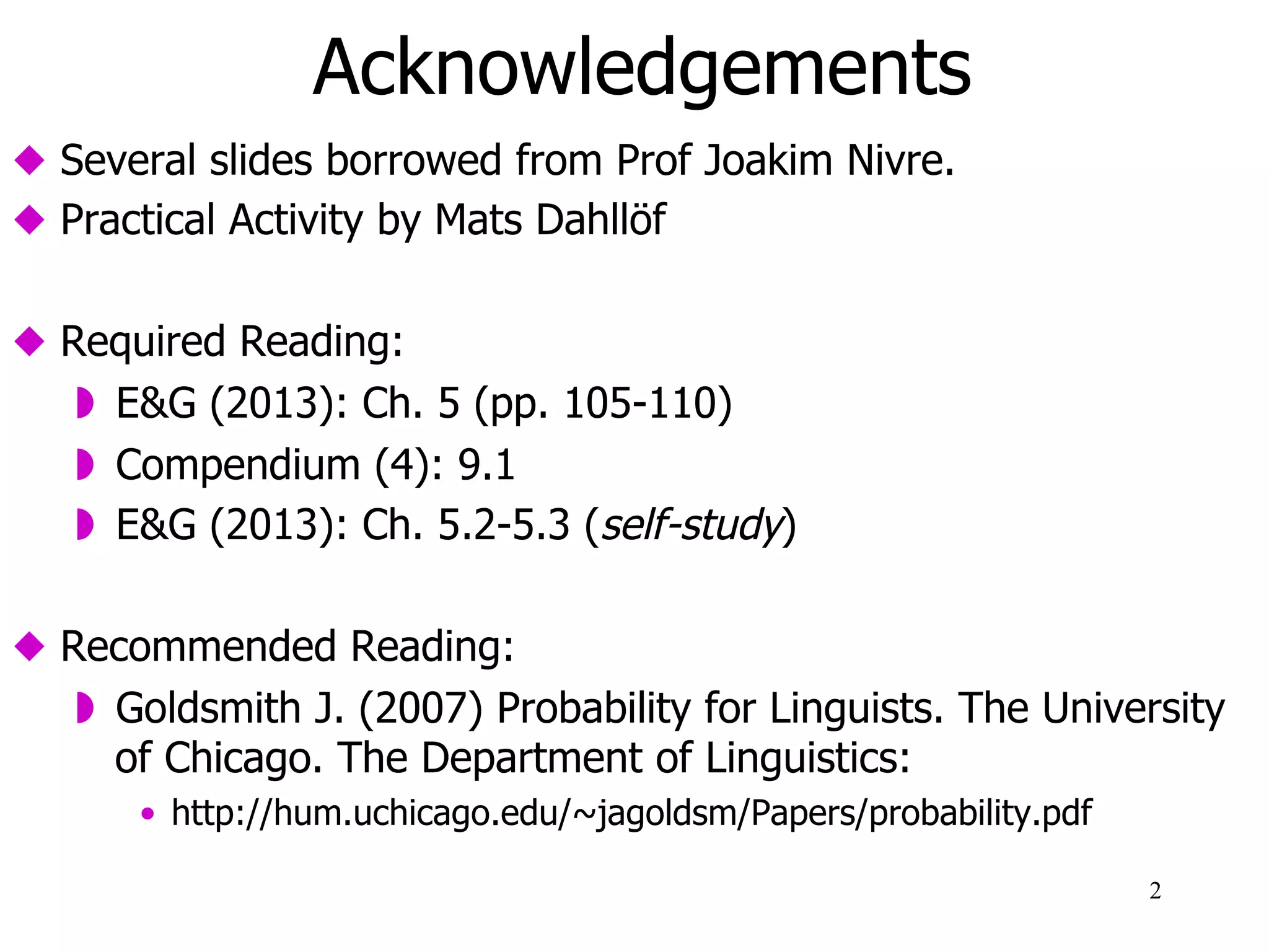 Acknowledgements
  Several slides borrowed from Prof Joakim Nivre.
  Practical Activity by Mats Dahllöf
  Required Reading:
  E&G (2013): Ch. 5 (pp. 105-110)
  Compendium (4): 9.1
  E&G (2013): Ch. 5.2-5.3 (self-study)
  Recommended Reading:
  Sections 1-3 in Goldsmith J. (2007) Probability for
Linguists. The University of Chicago. The Department of
Linguistics:
•  http://hum.uchicago.edu/~jagoldsm/Papers/probability.pdf
2
 
