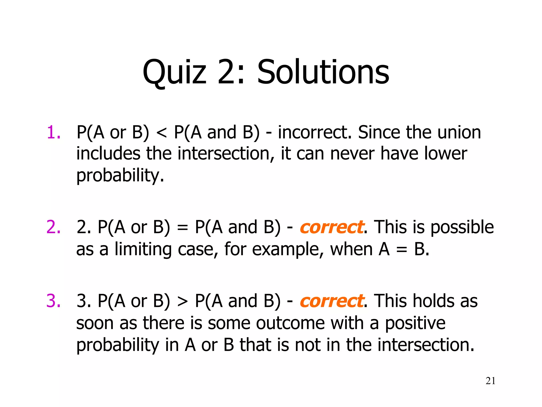 Quiz 2: Solutions
1.  P(A or B) < P(A and B) - incorrect. Since the union
includes the intersection, it can never have lower
probability.
2.  2. P(A or B) = P(A and B) - correct. This is possible
as a limiting case, for example, when A = B.
3.  3. P(A or B) > P(A and B) - correct. This holds as
soon as there is some outcome with a positive
probability in A or B that is not in the intersection.
21
 