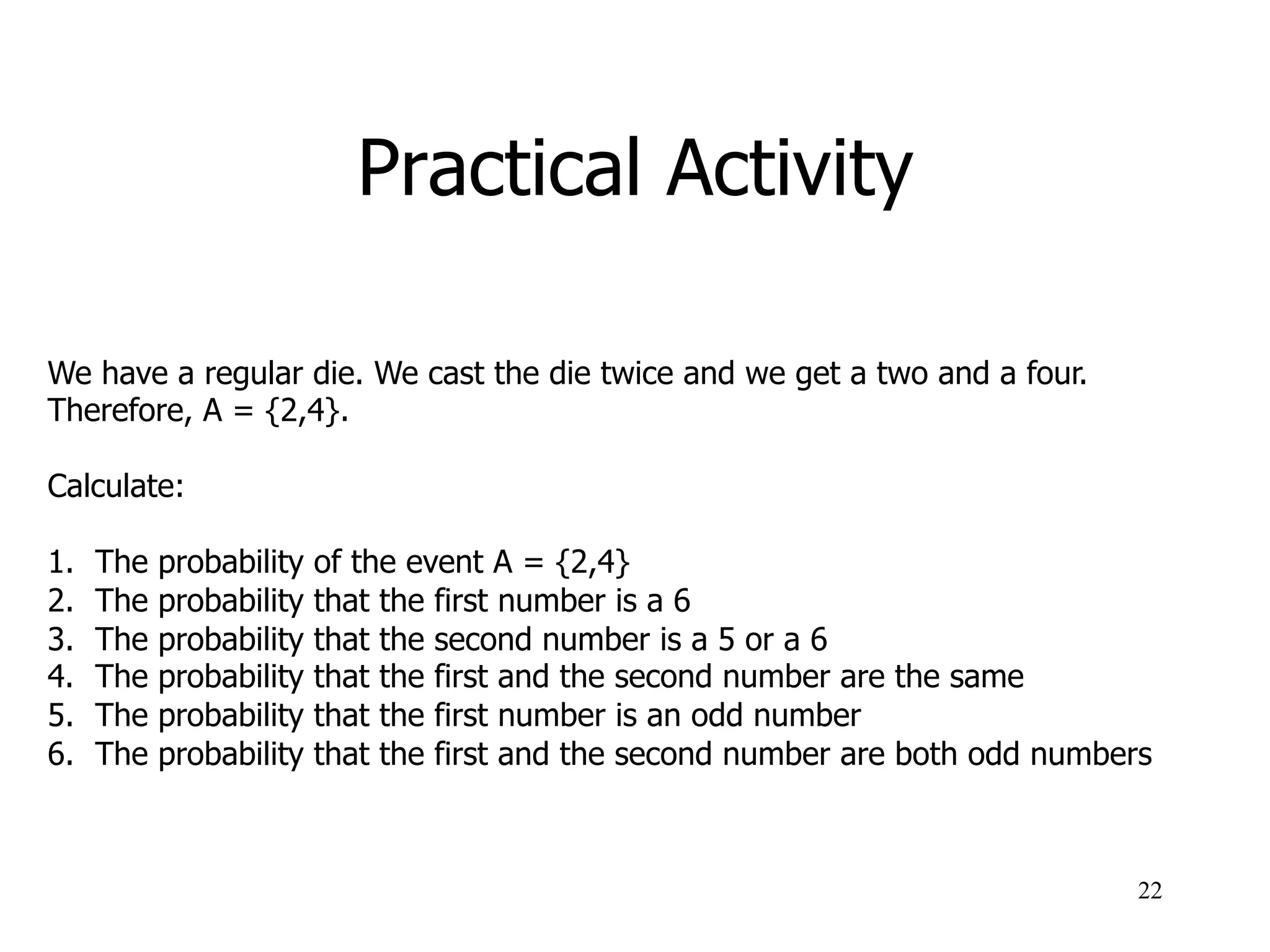 Practical Activity
22
We have a regular die. We cast the die twice and we get a two and a four.
Therefore, A = {2,4}.
Calculate:
1.  The probability of the event A = {2,4}
2.  The probability that the first number is a 6
3.  The probability that the second number is a 5 or a 6
4.  The probability that the first and the second number are the same
5.  The probability that the first number is an odd number
6.  The probability that the first and the second number are both odd numbers
 