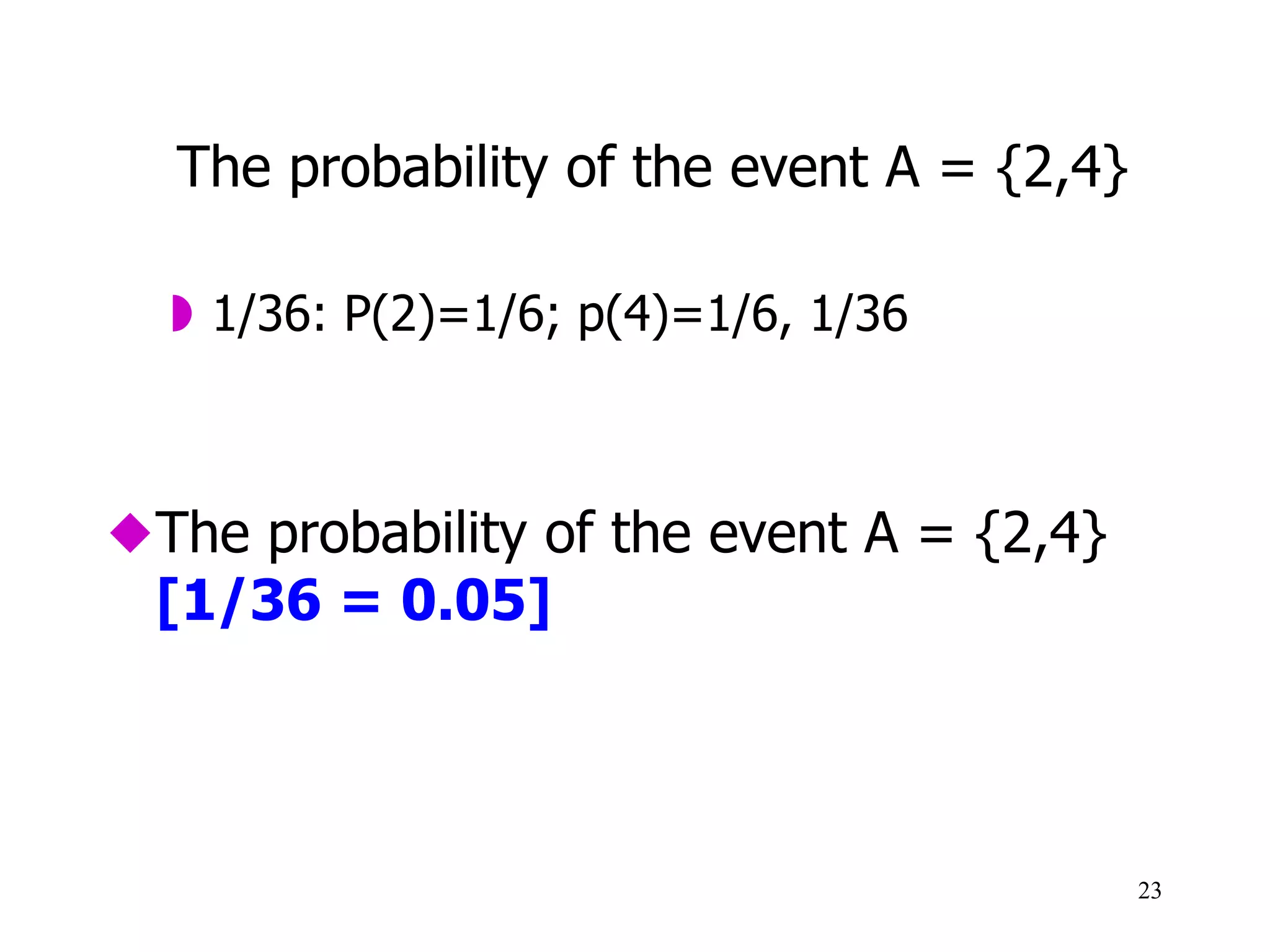Practical Activity: Solutions
1.  The probability of the event A = {2,4} [1/36 = 0.05]
2.  The probability that the first number is a 6 [1/6 = 0.16]
3.  The probability that the second number is a 5 or a 6 [1/3 = 0.33]
4.  The probability that the first and the second number are the same [1/6 =
0.16]
5.  The probability that the first number is an odd number [1/5 = 0.5]
6.  The probability that the first and the second number are both odd numbers
[1/4 = 0.25]
23
 