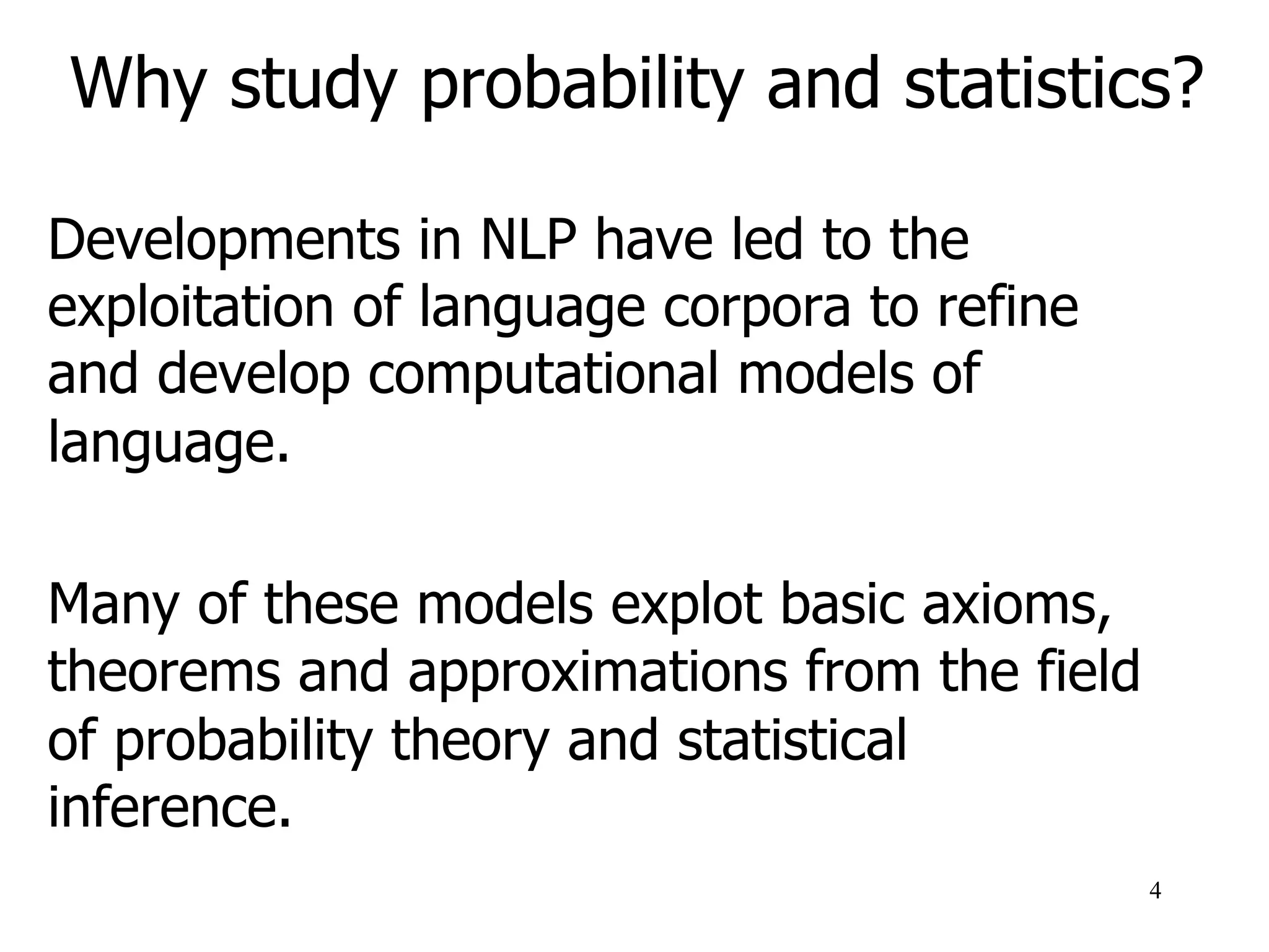 Why study probability and statistics?
Developments in NLP have led to the
exploitation of language corpora to refine
and develop computational models of
language.
Many of these models exploit basic axioms,
theorems and approximations from the field
of probability theory and statistical
inference.
4
 