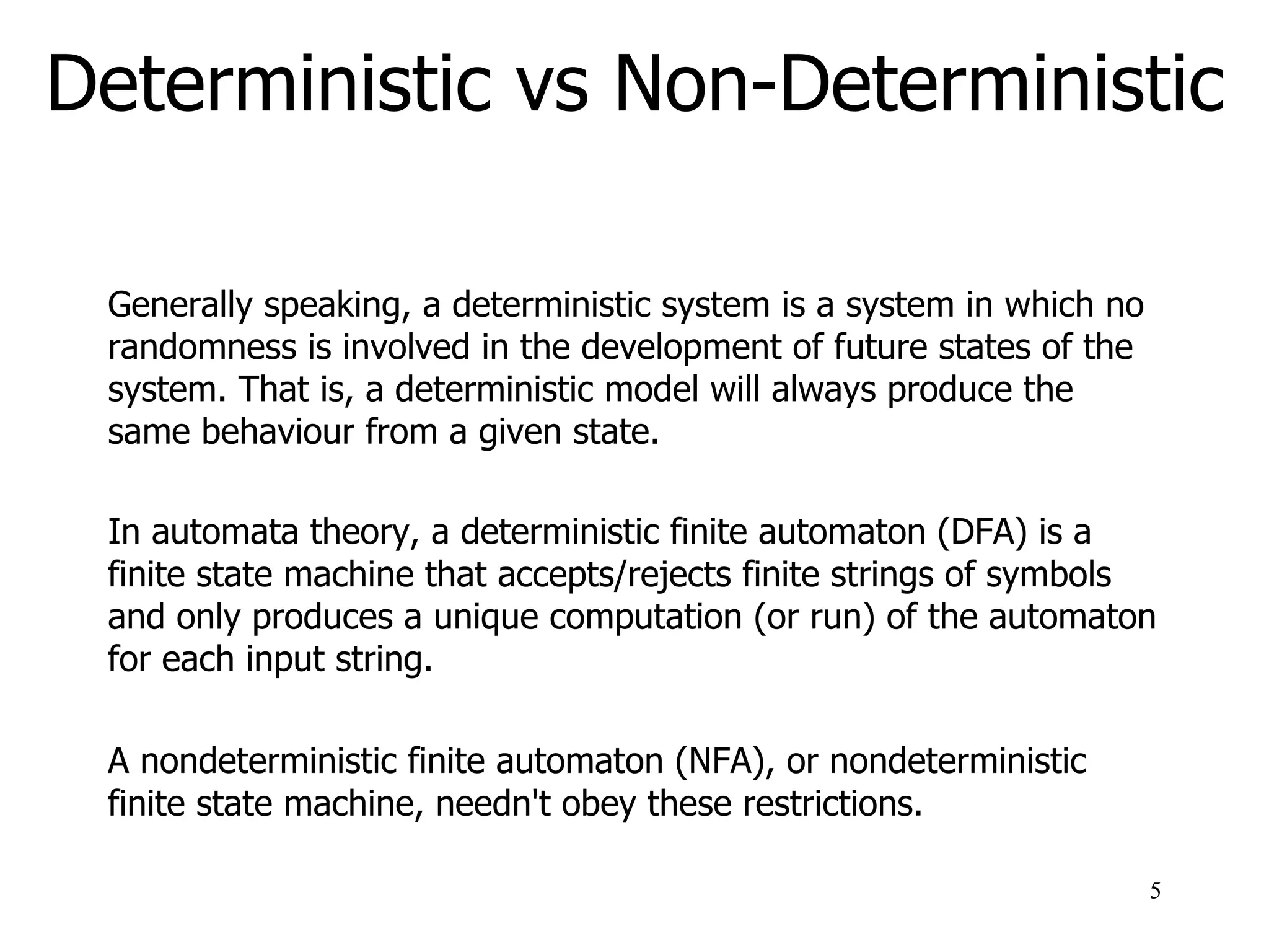 Deterministic vs Non-Deterministic
Generally speaking, a deterministic system is a system in which no
randomness is involved in the development of future states of the
system. That is, a deterministic model will always produce the
same behaviour from a given state.
In automata theory, a deterministic finite automaton (DFA) is a
finite state machine that accepts/rejects finite strings of symbols
and only produces a unique computation (or run) of the automaton
for each input string.
A nondeterministic finite automaton (NFA), or nondeterministic
finite state machine, needn't obey these restrictions.
5
 