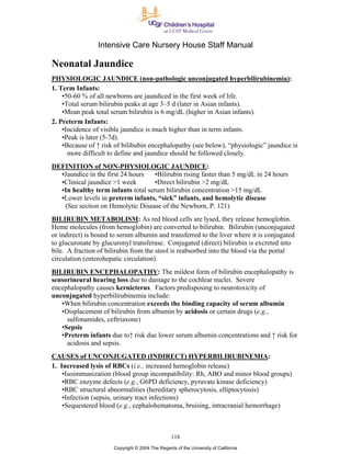 Intensive Care Nursery House Staff Manual

Neonatal Jaundice
PHYSIOLOGIC JAUNDICE (non-pathologic unconjugated hyperbilirubinemia):
1. Term Infants:
    •50-60 % of all newborns are jaundiced in the first week of life.
    •Total serum bilirubin peaks at age 3–5 d (later in Asian infants).
    •Mean peak total serum bilirubin is 6 mg/dL (higher in Asian infants).
2. Preterm Infants:
    •Incidence of visible jaundice is much higher than in term infants.
    •Peak is later (5-7d).
    •Because of ↑ risk of bilibubin encephalopathy (see below), “physiologic” jaundice is
      more difficult to define and jaundice should be followed closely.
DEFINITION of NON-PHYSIOLOGIC JAUNDICE:
  •Jaundice in the first 24 hours   •Bilirubin rising faster than 5 mg/dL in 24 hours
  •Clinical jaundice >1 week        •Direct bilirubin >2 mg/dL
  •In healthy term infants total serum bilirubin concentration >15 mg/dL
  •Lower levels in preterm infants, “sick” infants, and hemolytic disease
   (See section on Hemolytic Disease of the Newborn, P. 121)
BILIRUBIN METABOLISM: As red blood cells are lysed, they release hemoglobin.
Heme molecules (from hemoglobin) are converted to bilirubin. Bilirubin (unconjugated
or indirect) is bound to serum albumin and transferred to the liver where it is conjugated
to glucuronate by glucuronyl transferase. Conjugated (direct) bilirubin is excreted into
bile. A fraction of bilirubin from the stool is reabsorbed into the blood via the portal
circulation (enterohepatic circulation).
BILIRUBIN ENCEPHALOPATHY: The mildest form of bilirubin encephalopathy is
sensorineural hearing loss due to damage to the cochlear nuclei. Severe
encephalopathy causes kernicterus. Factors predisposing to neurotoxicity of
unconjugated hyperbilirubinemia include:
   •When bilirubin concentration exceeds the binding capacity of serum albumin
   •Displacement of bilirubin from albumin by acidosis or certain drugs (e.g.,
     sulfonamides, ceftriaxone)
   •Sepsis
   •Preterm infants due to↑ risk due lower serum albumin concentrations and ↑ risk for
     acidosis and sepsis.
CAUSES of UNCONJUGATED (INDIRECT) HYPERBILIRUBINEMIA:
1. Increased lysis of RBCs (i.e., increased hemoglobin release)
    •Isoimmunization (blood group incompatibility: Rh, ABO and minor blood groups)
    •RBC enzyme defects (e.g., G6PD deficiency, pyruvate kinase deficiency)
    •RBC structural abnormalities (hereditary spherocytosis, elliptocytosis)
    •Infection (sepsis, urinary tract infections)
    •Sequestered blood (e.g., cephalohematoma, bruising, intracranial hemorrhage)



                                                  118
                       Copyright © 2004 The Regents of the University of California
 