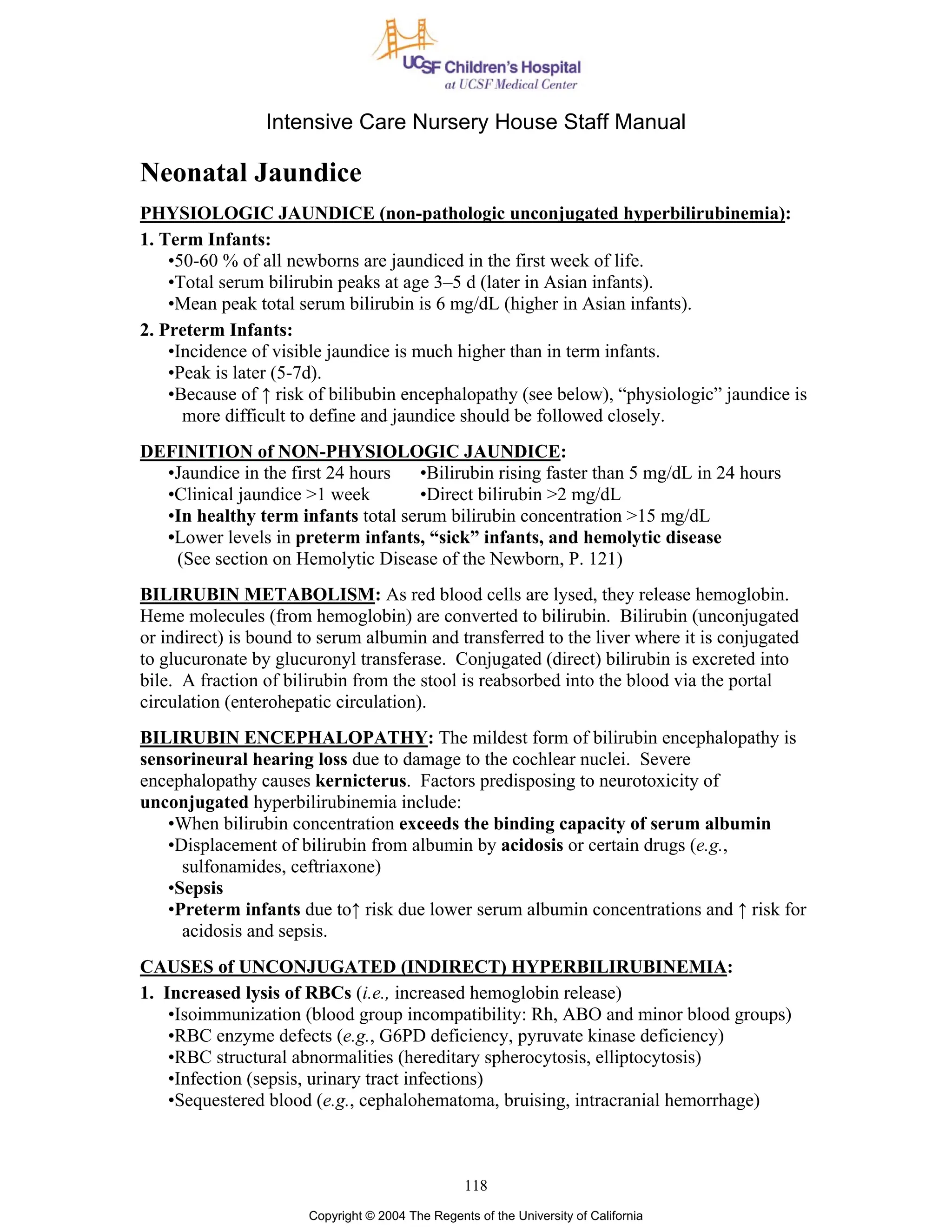 Intensive Care Nursery House Staff Manual
118
Copyright © 2004 The Regents of the University of California
Neonatal Jaundice
PHYSIOLOGIC JAUNDICE (non-pathologic unconjugated hyperbilirubinemia):
1. Term Infants:
•50-60 % of all newborns are jaundiced in the first week of life.
•Total serum bilirubin peaks at age 3–5 d (later in Asian infants).
•Mean peak total serum bilirubin is 6 mg/dL (higher in Asian infants).
2. Preterm Infants:
•Incidence of visible jaundice is much higher than in term infants.
•Peak is later (5-7d).
•Because of ↑ risk of bilibubin encephalopathy (see below), “physiologic” jaundice is
more difficult to define and jaundice should be followed closely.
DEFINITION of NON-PHYSIOLOGIC JAUNDICE:
•Jaundice in the first 24 hours •Bilirubin rising faster than 5 mg/dL in 24 hours
•Clinical jaundice >1 week •Direct bilirubin >2 mg/dL
•In healthy term infants total serum bilirubin concentration >15 mg/dL
•Lower levels in preterm infants, “sick” infants, and hemolytic disease
(See section on Hemolytic Disease of the Newborn, P. 121)
BILIRUBIN METABOLISM: As red blood cells are lysed, they release hemoglobin.
Heme molecules (from hemoglobin) are converted to bilirubin. Bilirubin (unconjugated
or indirect) is bound to serum albumin and transferred to the liver where it is conjugated
to glucuronate by glucuronyl transferase. Conjugated (direct) bilirubin is excreted into
bile. A fraction of bilirubin from the stool is reabsorbed into the blood via the portal
circulation (enterohepatic circulation).
BILIRUBIN ENCEPHALOPATHY: The mildest form of bilirubin encephalopathy is
sensorineural hearing loss due to damage to the cochlear nuclei. Severe
encephalopathy causes kernicterus. Factors predisposing to neurotoxicity of
unconjugated hyperbilirubinemia include:
•When bilirubin concentration exceeds the binding capacity of serum albumin
•Displacement of bilirubin from albumin by acidosis or certain drugs (e.g.,
sulfonamides, ceftriaxone)
•Sepsis
•Preterm infants due to↑ risk due lower serum albumin concentrations and ↑ risk for
acidosis and sepsis.
CAUSES of UNCONJUGATED (INDIRECT) HYPERBILIRUBINEMIA:
1. Increased lysis of RBCs (i.e., increased hemoglobin release)
•Isoimmunization (blood group incompatibility: Rh, ABO and minor blood groups)
•RBC enzyme defects (e.g., G6PD deficiency, pyruvate kinase deficiency)
•RBC structural abnormalities (hereditary spherocytosis, elliptocytosis)
•Infection (sepsis, urinary tract infections)
•Sequestered blood (e.g., cephalohematoma, bruising, intracranial hemorrhage)
 