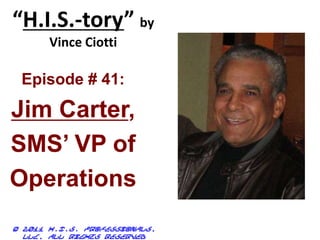 “H.I.S.-tory” by
Vince Ciotti
© 2011 H.I.S. Professionals,
LLC, all rights reserved
Episode # 41:
Jim Carter,
SMS’ VP of
Operations
 