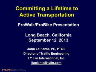 Committing a Lifetime to
 Active Transportation
ProWalk/ProBike Presentation

    Long Beach, California
     September 12, 2013
      John LaPlante, PE, PTOE
   Director of Traffic Engineering
      T.Y. Lin International, Inc.
         jlaplante@tylin.com
 