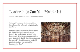 Leadership: Can You Master It?
Contributed by Mark Ashton on July 25, 2015 in Management & Leadership
Michaelangelo’s masterpiece – the Sistine Chapel, Rome
Great leadership is fine art, not painting by
numbers.
During a recent conversation, I asked one of
my closest colleagues, an outstanding
leader: “Do you know the secret of great
leadership?” His response was an excellent
one, “Humility?” I said, “No, that’s important
but not it. It’s the willingness to work with
people better than you and not feel
threatened by them”.
 