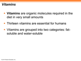 © 2014 Pearson Education, Inc.
Vitamins
 Vitamins are organic molecules required in the
diet in very small amounts
 Thirteen vitamins are essential for humans
 Vitamins are grouped into two categories: fat-
soluble and water-soluble
 