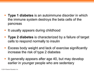 © 2014 Pearson Education, Inc.
 Type 1 diabetes is an autoimmune disorder in which
the immune system destroys the beta cells of the
pancreas
 It usually appears during childhood
 Type 2 diabetes is characterized by a failure of target
cells to respond normally to insulin
 Excess body weight and lack of exercise significantly
increase the risk of type 2 diabetes
 It generally appears after age 40, but may develop
earlier in younger people who are sedentary
 