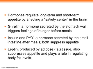 © 2014 Pearson Education, Inc.
 Hormones regulate long-term and short-term
appetite by affecting a “satiety center” in the brain
 Ghrelin, a hormone secreted by the stomach wall,
triggers feelings of hunger before meals
 Insulin and PYY, a hormone secreted by the small
intestine after meals, both suppress appetite
 Leptin, produced by adipose (fat) tissue, also
suppresses appetite and plays a role in regulating
body fat levels
 