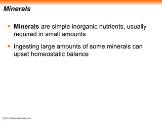 © 2014 Pearson Education, Inc.
Minerals
 Minerals are simple inorganic nutrients, usually
required in small amounts
 Ingesting large amounts of some minerals can
upset homeostatic balance
 