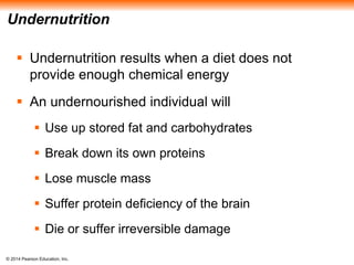 © 2014 Pearson Education, Inc.
Undernutrition
 Undernutrition results when a diet does not
provide enough chemical energy
 An undernourished individual will
 Use up stored fat and carbohydrates
 Break down its own proteins
 Lose muscle mass
 Suffer protein deficiency of the brain
 Die or suffer irreversible damage
 