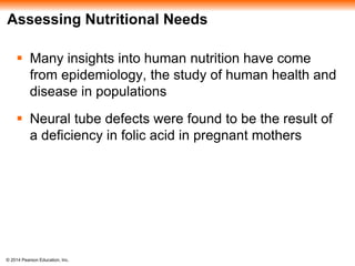 © 2014 Pearson Education, Inc.
Assessing Nutritional Needs
 Many insights into human nutrition have come
from epidemiology, the study of human health and
disease in populations
 Neural tube defects were found to be the result of
a deficiency in folic acid in pregnant mothers
 