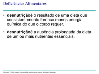 Copyright © 2008 Pearson Education Inc., publishing as Pearson Benjamin Cummings
Deficiências Alimentares
• desnutriçãoé o resultado de uma dieta que
consistentemente fornece menos energia
química do que o corpo requer.
• desnutriçãoé a ausência prolongada da dieta
de um ou mais nutrientes essenciais.
 