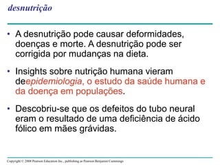 Copyright © 2008 Pearson Education Inc., publishing as Pearson Benjamin Cummings
desnutrição
• A desnutrição pode causar deformidades,
doenças e morte. A desnutrição pode ser
corrigida por mudanças na dieta.
• Insights sobre nutrição humana vieram
deepidemiologia, o estudo da saúde humana e
da doença em populações.
• Descobriu-se que os defeitos do tubo neural
eram o resultado de uma deficiência de ácido
fólico em mães grávidas.
 