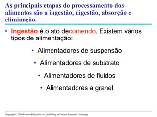 Copyright © 2008 Pearson Education Inc., publishing as Pearson Benjamin Cummings
As principais etapas do processamento dos
alimentos são a ingestão, digestão, absorção e
eliminação.
• Ingestão é o ato decomendo. Existem vários
tipos de alimentação:
• Alimentadores de suspensão
• Alimentadores de substrato
• Alimentadores de fluidos
• Alimentadores a granel
 
