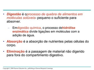 Copyright © 2008 Pearson Education Inc., publishing as Pearson Benjamin Cummings
• Digestão é oprocesso de quebra de alimentos em
moléculas solúveis- pequeno o suficiente para
absorver.
– Emdigestão química, o processo dehidrólise
enzimática divide ligações em moléculas com a
adição de água.
• Absorção é a absorção de nutrientes pelas células do
corpo.
• Eliminação é a passagem de material não digerido
para fora do compartimento digestivo.
 