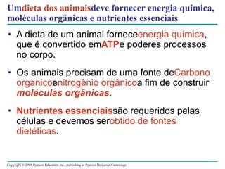 Copyright © 2008 Pearson Education Inc., publishing as Pearson Benjamin Cummings
Umdieta dos animaisdeve fornecer energia química,
moléculas orgânicas e nutrientes essenciais
• A dieta de um animal forneceenergia química,
que é convertido emATPe poderes processos
no corpo.
• Os animais precisam de uma fonte deCarbono
organicoenitrogênio orgânicoa fim de construir
moléculas orgânicas.
• Nutrientes essenciaissão requeridos pelas
células e devemos serobtido de fontes
dietéticas.
 