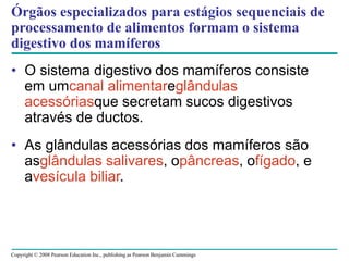 Copyright © 2008 Pearson Education Inc., publishing as Pearson Benjamin Cummings
Órgãos especializados para estágios sequenciais de
processamento de alimentos formam o sistema
digestivo dos mamíferos
• O sistema digestivo dos mamíferos consiste
em umcanal alimentareglândulas
acessóriasque secretam sucos digestivos
através de ductos.
• As glândulas acessórias dos mamíferos são
asglândulas salivares, opâncreas, ofígado, e
avesícula biliar.
 