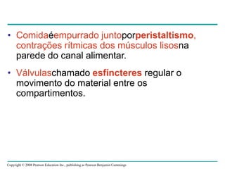 Copyright © 2008 Pearson Education Inc., publishing as Pearson Benjamin Cummings
• Comidaéempurrado juntoporperistaltismo,
contrações rítmicas dos músculos lisosna
parede do canal alimentar.
• Válvulaschamado esfíncteres regular o
movimento do material entre os
compartimentos.
 