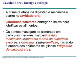Copyright © 2008 Pearson Education Inc., publishing as Pearson Benjamin Cummings
Cavidade oral, faringe e esôfago
• A primeira etapa da digestão é mecânica e
ocorre nocavidade oral.
• Glândulas salivares entregar a saliva para
lubrificar os alimentos.
• Os dentes mastigam os alimentos em
partículas menores. Isso édigestão
mecânicaqueaumenta a área de superfície
exporpara oenzima: salivaramilase, iniciando
a quebra dos polímeros de glicose =digestão
de carboidratos.
 