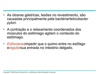 Copyright © 2008 Pearson Education Inc., publishing as Pearson Benjamin Cummings
• As úlceras gástricas, lesões no revestimento, são
causadas principalmente pela bactériaHelicobacter
pylori.
• A contração e o relaxamento coordenados dos
músculos do estômago agitam o conteúdo do
estômago.
• Esfíncteresimpedir que o quimo entre no esôfago
eregularsua entrada no intestino delgado.
 