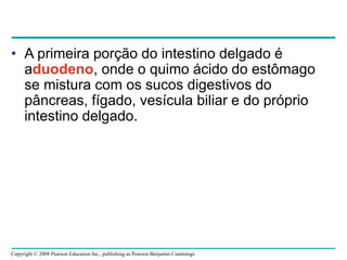 Copyright © 2008 Pearson Education Inc., publishing as Pearson Benjamin Cummings
• A primeira porção do intestino delgado é
aduodeno, onde o quimo ácido do estômago
se mistura com os sucos digestivos do
pâncreas, fígado, vesícula biliar e do próprio
intestino delgado.
 