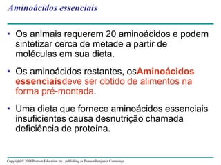 Copyright © 2008 Pearson Education Inc., publishing as Pearson Benjamin Cummings
Aminoácidos essenciais
• Os animais requerem 20 aminoácidos e podem
sintetizar cerca de metade a partir de
moléculas em sua dieta.
• Os aminoácidos restantes, osAminoácidos
essenciaisdeve ser obtido de alimentos na
forma pré-montada.
• Uma dieta que fornece aminoácidos essenciais
insuficientes causa desnutrição chamada
deficiência de proteína.
 