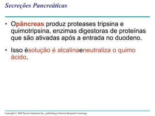 Copyright © 2008 Pearson Education Inc., publishing as Pearson Benjamin Cummings
Secreções Pancreáticas
• Opâncreas produz proteases tripsina e
quimotripsina, enzimas digestoras de proteínas
que são ativadas após a entrada no duodeno.
• Isso ésolução é alcalinaeneutraliza o quimo
ácido.
 