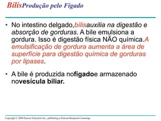 Copyright © 2008 Pearson Education Inc., publishing as Pearson Benjamin Cummings
BílisProdução pelo Fígado
• No intestino delgado,bílisauxilia na digestão e
absorção de gorduras. A bile emulsiona a
gordura. Isso é digestão física NÃO química.A
emulsificação de gordura aumenta a área de
superfície para digestão química de gorduras
por lipases.
• A bile é produzida nofígadoe armazenado
novesícula biliar.
 