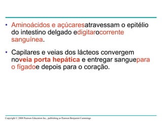 Copyright © 2008 Pearson Education Inc., publishing as Pearson Benjamin Cummings
• Aminoácidos e açúcaresatravessam o epitélio
do intestino delgado edigitarocorrente
sanguínea.
• Capilares e veias dos lácteos convergem
noveia porta hepática e entregar sanguepara
o fígadoe depois para o coração.
 