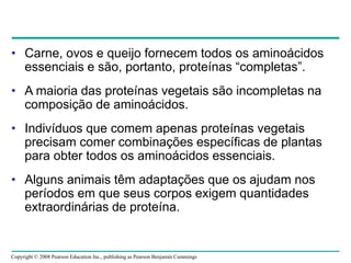 Copyright © 2008 Pearson Education Inc., publishing as Pearson Benjamin Cummings
• Carne, ovos e queijo fornecem todos os aminoácidos
essenciais e são, portanto, proteínas “completas”.
• A maioria das proteínas vegetais são incompletas na
composição de aminoácidos.
• Indivíduos que comem apenas proteínas vegetais
precisam comer combinações específicas de plantas
para obter todos os aminoácidos essenciais.
• Alguns animais têm adaptações que os ajudam nos
períodos em que seus corpos exigem quantidades
extraordinárias de proteína.
 