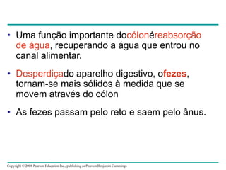 Copyright © 2008 Pearson Education Inc., publishing as Pearson Benjamin Cummings
• Uma função importante docólonéreabsorção
de água, recuperando a água que entrou no
canal alimentar.
• Desperdiçado aparelho digestivo, ofezes,
tornam-se mais sólidos à medida que se
movem através do cólon
• As fezes passam pelo reto e saem pelo ânus.
 