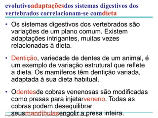 Copyright © 2008 Pearson Education Inc., publishing as Pearson Benjamin Cummings
evolutivoadaptaçõesdos sistemas digestivos dos
vertebrados correlacionam-se comdieta
• Os sistemas digestivos dos vertebrados são
variações de um plano comum. Existem
adaptações intrigantes, muitas vezes
relacionadas à dieta.
• Dentição, variedade de dentes de um animal, é
um exemplo de variação estrutural que reflete
a dieta. Os mamíferos têm dentição variada,
adaptada à sua dieta habitual.
• Odentesde cobras venenosas são modificadas
como presas para injetarveneno. Todas as
cobras podem desequilibrar
seusmandíbulasengolir a presa inteira.
 