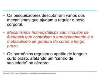 Copyright © 2008 Pearson Education Inc., publishing as Pearson Benjamin Cummings
• Os pesquisadores descobriram vários dos
mecanismos que ajudam a regular o peso
corporal.
• Mecanismos homeostáticos são circuitos de
feedback que controlam o armazenamento e o
metabolismo de gordura do corpo a longo
prazo.
• Os hormônios regulam o apetite de longo e
curto prazo, afetando um “centro de
saciedade” no cérebro.
 