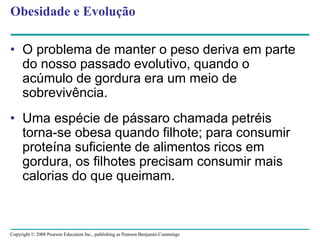 Copyright © 2008 Pearson Education Inc., publishing as Pearson Benjamin Cummings
Obesidade e Evolução
• O problema de manter o peso deriva em parte
do nosso passado evolutivo, quando o
acúmulo de gordura era um meio de
sobrevivência.
• Uma espécie de pássaro chamada petréis
torna-se obesa quando filhote; para consumir
proteína suficiente de alimentos ricos em
gordura, os filhotes precisam consumir mais
calorias do que queimam.
 