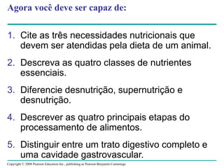 Copyright © 2008 Pearson Education Inc., publishing as Pearson Benjamin Cummings
Agora você deve ser capaz de:
1. Cite as três necessidades nutricionais que
devem ser atendidas pela dieta de um animal.
2. Descreva as quatro classes de nutrientes
essenciais.
3. Diferencie desnutrição, supernutrição e
desnutrição.
4. Descrever as quatro principais etapas do
processamento de alimentos.
5. Distinguir entre um trato digestivo completo e
uma cavidade gastrovascular.
 